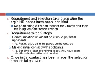  Recruitment and selection take place after the
org’s HR needs have been identified
 No point hiring a French teacher for Groves and then
realising we don’t teach French
 Recruitment takes 2 steps
1. Communication of vacant position to potential
applicants
1. ie. Putting a job ad in the paper, on the web, etc
2. Making initial contact with applicants
1. ie. Sending a letter or phoning to say they have been
shortlisted/selected for an interview
 Once initial contact has been made, the selection
process takes over
 
