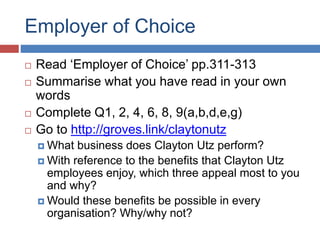 Employer of Choice
 Read ‘Employer of Choice’ pp.311-313
 Summarise what you have read in your own
words
 Complete Q1, 2, 4, 6, 8, 9(a,b,d,e,g)
 Go to http://groves.link/claytonutz
 What business does Clayton Utz perform?
 With reference to the benefits that Clayton Utz
employees enjoy, which three appeal most to you
and why?
 Would these benefits be possible in every
organisation? Why/why not?
 
