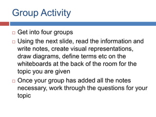Group Activity
 Get into four groups
 Using the next slide, read the information and
write notes, create visual representations,
draw diagrams, define terms etc on the
whiteboards at the back of the room for the
topic you are given
 Once your group has added all the notes
necessary, work through the questions for your
topic
 