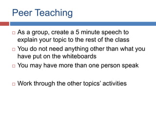 Peer Teaching
 As a group, create a 5 minute speech to
explain your topic to the rest of the class
 You do not need anything other than what you
have put on the whiteboards
 You may have more than one person speak
 Work through the other topics’ activities
 