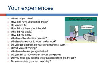 Your experiences
 Where do you work?
 How long have you worked there?
 Do you like it?
 How did you hear about the job?
 Why did you apply?
 How did you apply?
 What was the interview process?
 What motivates you to work hard at work?
 Do you get feedback on your performance at work?
 Do/did you get training?
 What would make your job better?
 Do you aim to move higher in your workplace?
 Did you need any specific skills/qualifications to get the job?
 Do you consider your job rewarding?
 