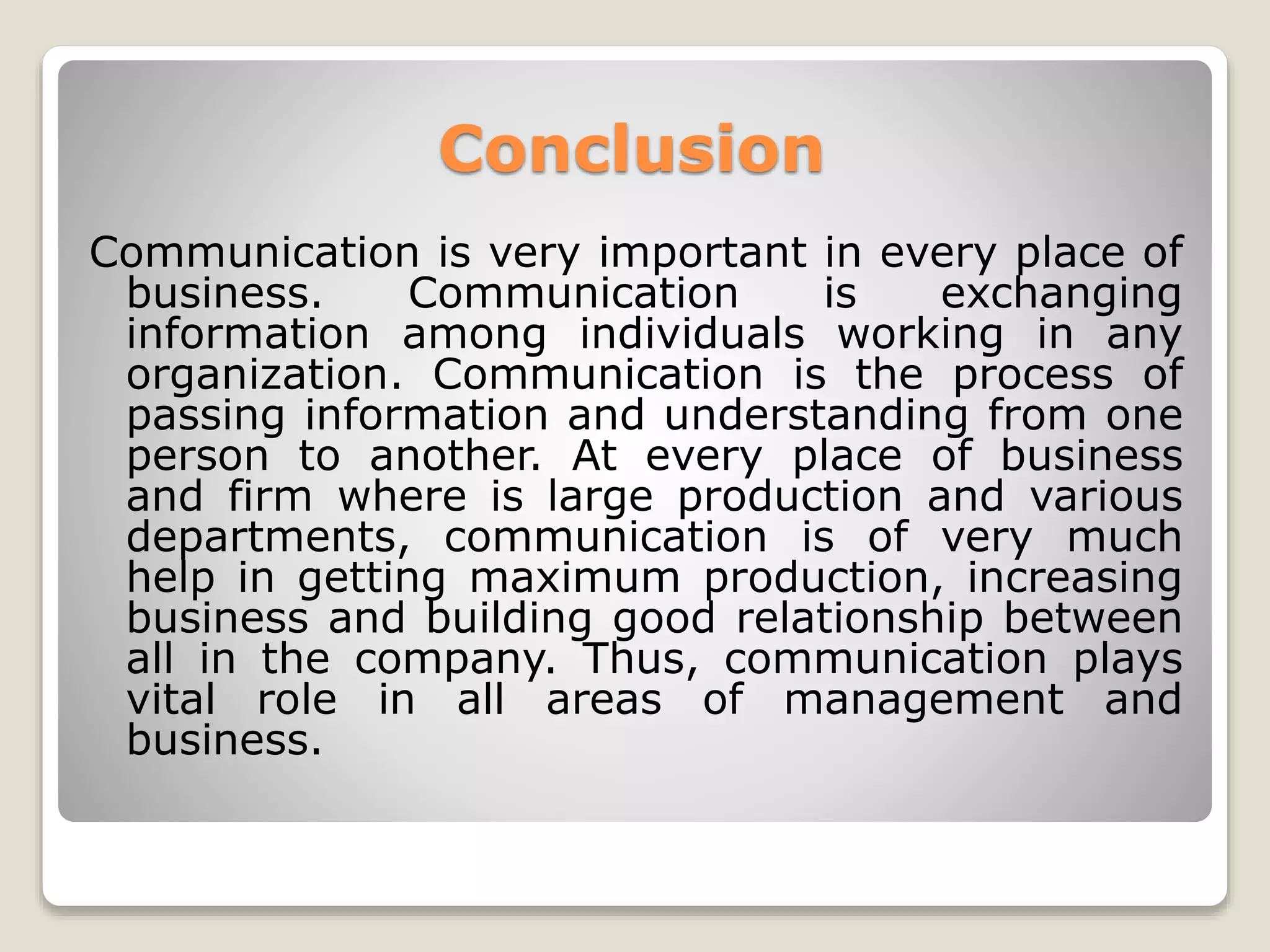 Conclusion
Communication is very important in every place of
business. Communication is exchanging
information among individuals working in any
organization. Communication is the process of
passing information and understanding from one
person to another. At every place of business
and firm where is large production and various
departments, communication is of very much
help in getting maximum production, increasing
business and building good relationship between
all in the company. Thus, communication plays
vital role in all areas of management and
business.
 