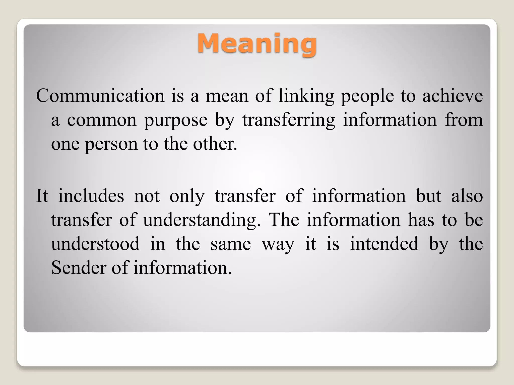 Meaning
Communication is a mean of linking people to achieve
a common purpose by transferring information from
one person to the other.
It includes not only transfer of information but also
transfer of understanding. The information has to be
understood in the same way it is intended by the
Sender of information.
 
