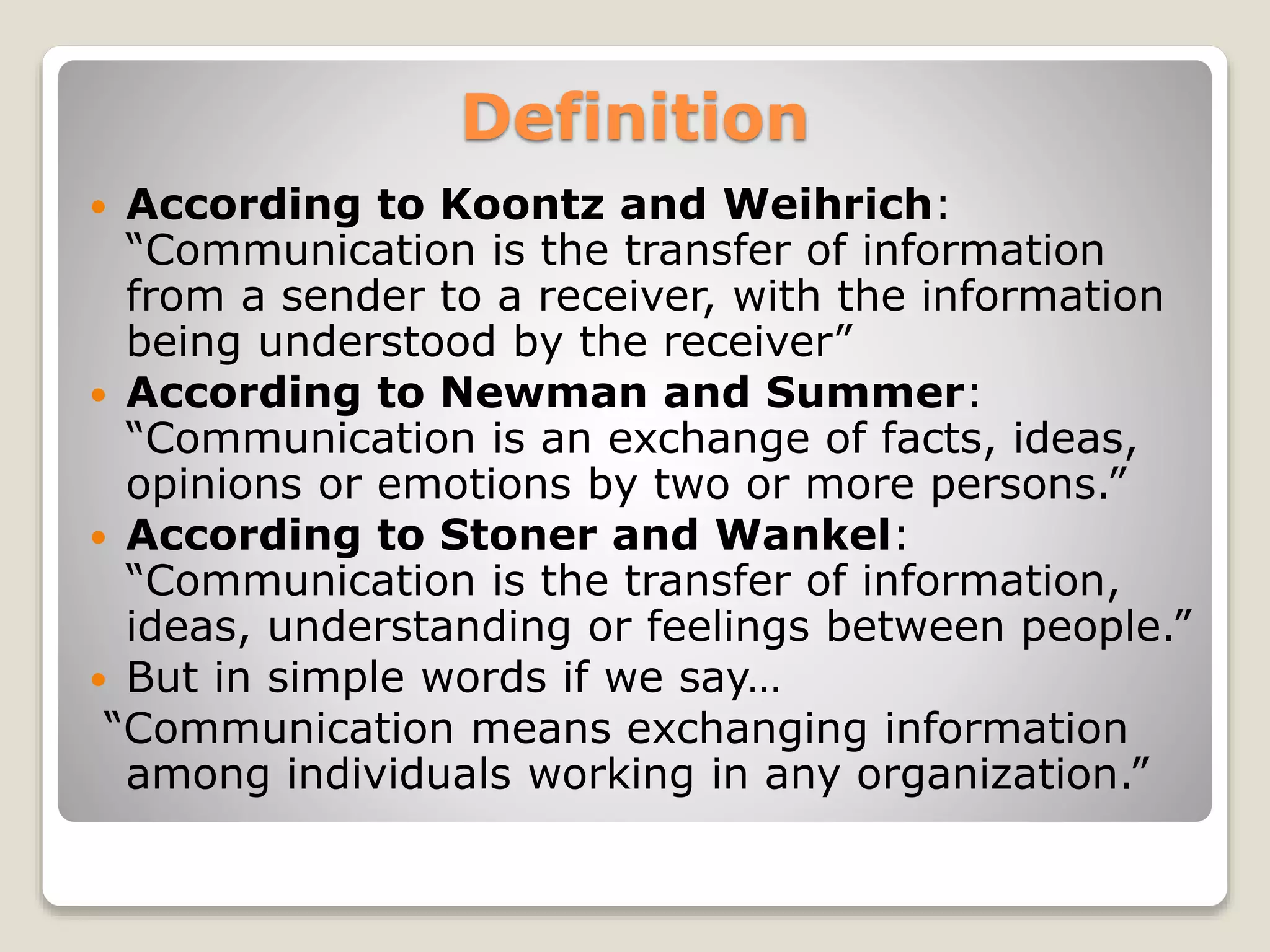 Definition
 According to Koontz and Weihrich:
“Communication is the transfer of information
from a sender to a receiver, with the information
being understood by the receiver”
 According to Newman and Summer:
“Communication is an exchange of facts, ideas,
opinions or emotions by two or more persons.”
 According to Stoner and Wankel:
“Communication is the transfer of information,
ideas, understanding or feelings between people.”
 But in simple words if we say…
“Communication means exchanging information
among individuals working in any organization.”
 