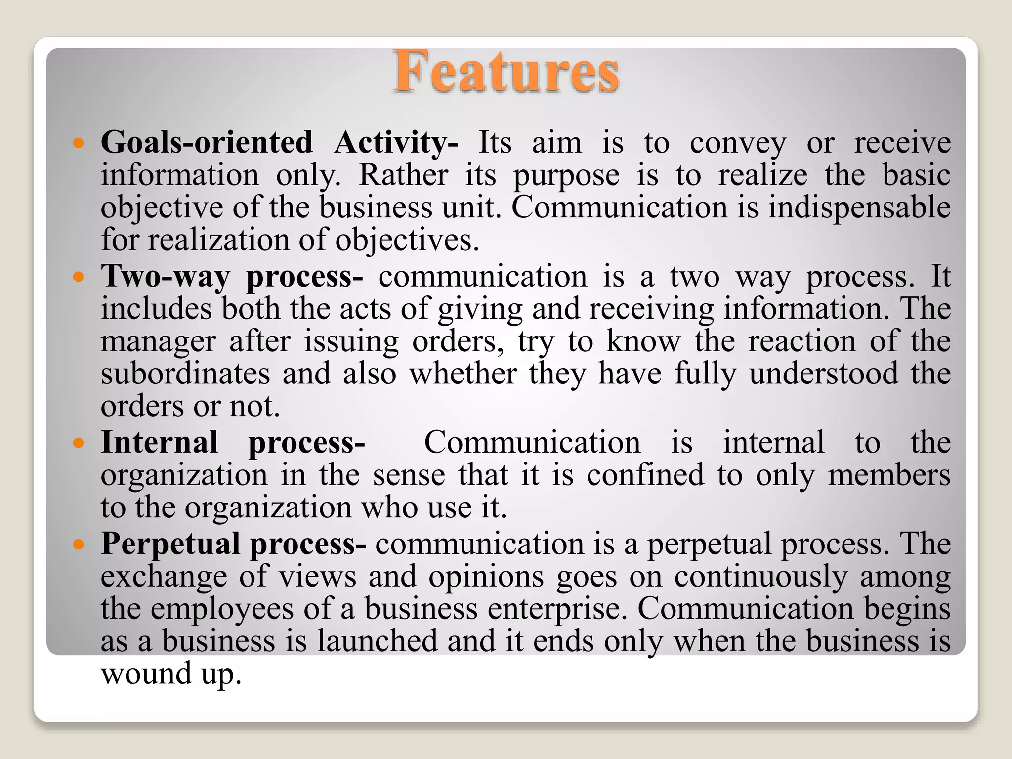 Features
 Goals-oriented Activity- Its aim is to convey or receive
information only. Rather its purpose is to realize the basic
objective of the business unit. Communication is indispensable
for realization of objectives.
 Two-way process- communication is a two way process. It
includes both the acts of giving and receiving information. The
manager after issuing orders, try to know the reaction of the
subordinates and also whether they have fully understood the
orders or not.
 Internal process- Communication is internal to the
organization in the sense that it is confined to only members
to the organization who use it.
 Perpetual process- communication is a perpetual process. The
exchange of views and opinions goes on continuously among
the employees of a business enterprise. Communication begins
as a business is launched and it ends only when the business is
wound up.
 