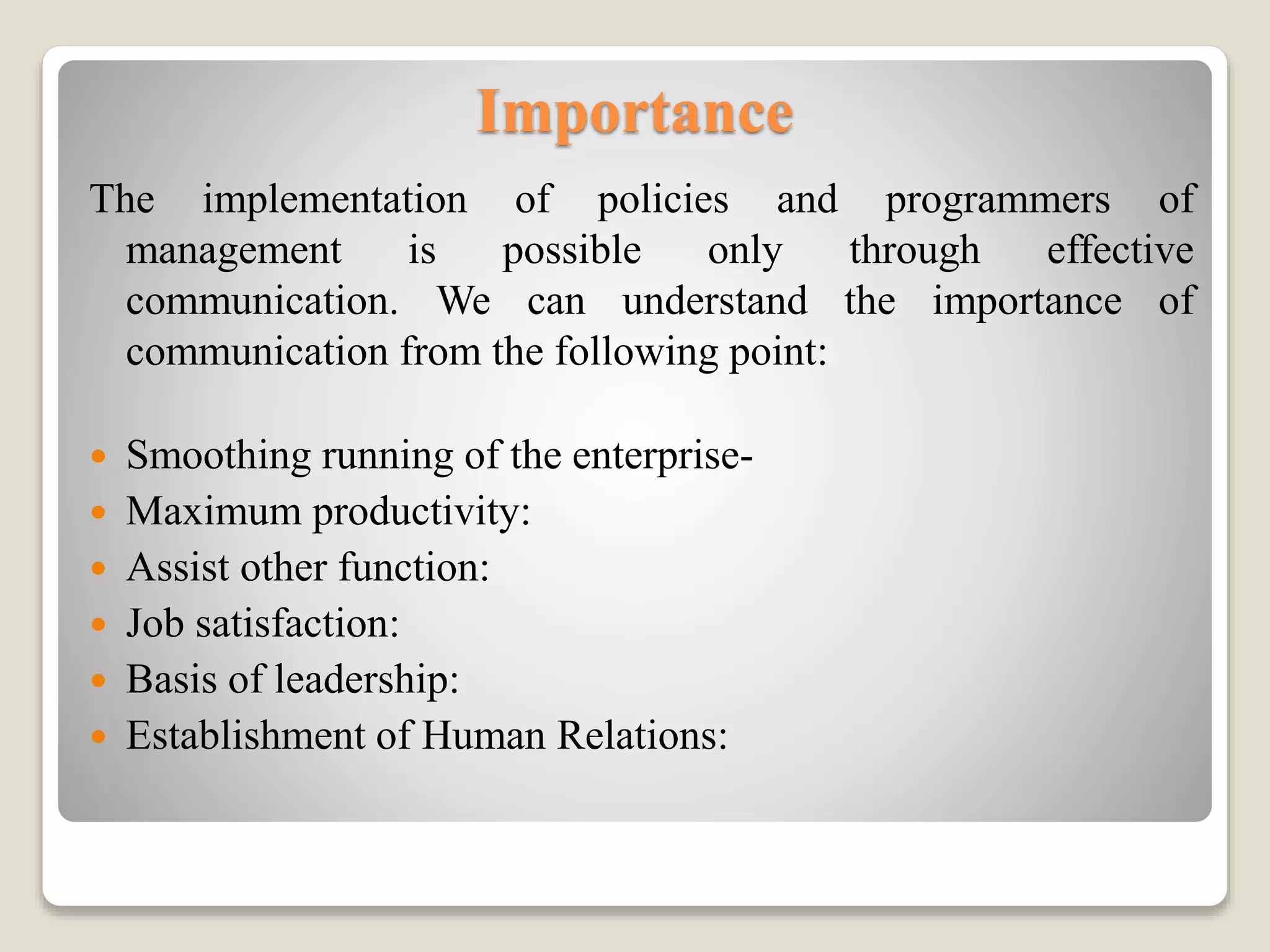 Importance
The implementation of policies and programmers of
management is possible only through effective
communication. We can understand the importance of
communication from the following point:
 Smoothing running of the enterprise-
 Maximum productivity:
 Assist other function:
 Job satisfaction:
 Basis of leadership:
 Establishment of Human Relations:
 
