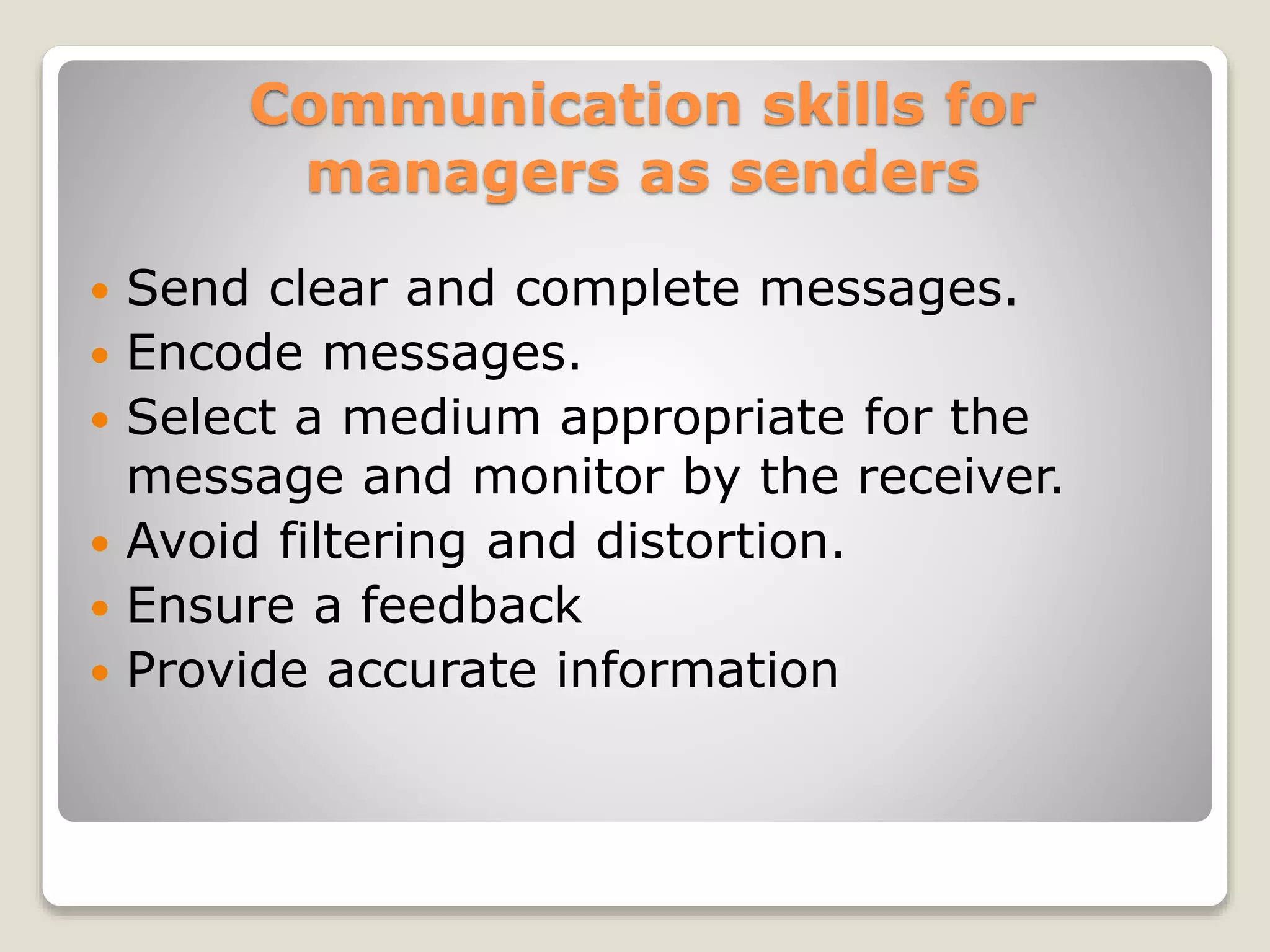 Communication skills for
managers as senders
 Send clear and complete messages.
 Encode messages.
 Select a medium appropriate for the
message and monitor by the receiver.
 Avoid filtering and distortion.
 Ensure a feedback
 Provide accurate information
 