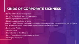 KINDS OF CORPORATE SICKNESS
oInefficient functional management
oLack of skillset in the level of management
oEffects of government policies
oInaccurate appropriation of funds
Sickness Thrust on them: This kind of sickness is caused by external factors affecting the industrial
unit. As a matter of fact, these factors are uncontrollable by the industries.
oGovernment Policies
oCredit Squeeze
oUnavailability of Raw Material
oLack of material and transportation facilities
oShortage of Power, etc
 