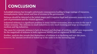 CONCLUSION
Industrial sickness has brought unfortunate consequences leading to huge wastage of resources,
unemployment, labor unrest and loss of revenue to the government.
Sickness should be detected at the initial stages and it requires legal and economic measures on the
part of government and the related agencies.
Industrial sickness is a significant problem in many market economies, more so even in the case if
Indian economy. The sickness in small industries is very much looming and large as compared to
medium and big industries.
The cause for corporate sickness is lack of demand and shortage of working capital were responsible
for the magnitude of sickness in both registered MSME and un registered MSME sector.
Further, analysis also reveals that thetendency of sickness is at declining end over the years,
however, the amount involved or locked up in the units is on the increasing end.
11
 
