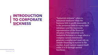 “Industrial sickness” refers to
industrial weakness when the
business fails to profit reasonably. It
is the persistent debt-to-equity ratio
imbalance and the inaccurate
representation of the financial
situation of the industrial unit.
Industrial Sickness is a stage where a
company cannot consistently
generate a surplus and must rely on
outside financing to survive in the
market. A unit cannot support itself
while it is ill through normal
functions.
Presentation Title
 