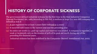 HISTORY OF CORPORATE SICKNESS
The government defined industrial sickness for the first time in the Sick Industrial Companies
(Special Provisions) Act, 1985.According to this Act, a medium or large (i.e. non-SSI) company was
defined as sick if:
(1) It was registered for at least 7 years (later reduced to 5 years)
(2) It incurred cash losses in the current year and the preceding year.
(3) Its entire net worth (i.e. paid-up capital and reserves) was eroded. A company is regarded, as
weak or incipiently sick on the erosion of 50% of its peak net worth during any of the
preceding five financial years.
Industrial sickness has been redefined in the Companies (Second Amendment) Act, 2002.
 