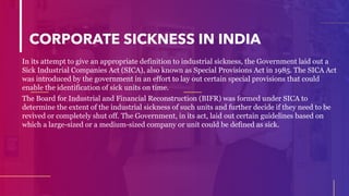 CORPORATE SICKNESS IN INDIA
In its attempt to give an appropriate definition to industrial sickness, the Government laid out a
Sick Industrial Companies Act (SICA), also known as Special Provisions Act in 1985. The SICA Act
was introduced by the government in an effort to lay out certain special provisions that could
enable the identification of sick units on time.
The Board for Industrial and Financial Reconstruction (BIFR) was formed under SICA to
determine the extent of the industrial sickness of such units and further decide if they need to be
revived or completely shut off. The Government, in its act, laid out certain guidelines based on
which a large-sized or a medium-sized company or unit could be defined as sick.
 