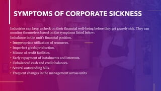 SYMPTOMS OF CORPORATE SICKNESS
Industries can keep a check on their financial well-being before they get gravely sick. They can
monitor themselves based on the symptoms listed below:
Imbalance in the unit’s financial position.
• Inappropriate utilization of resources.
• Imperfect goods production.
• Misuse of credit facilities.
• Early repayment of instalments and interests.
• Unbalanced cash and credit balances.
• Several outstanding bills.
• Frequent changes in the management across units
 