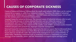 CAUSES OF CORPORATE SICKNESS
Causes of Industrial Sickness Talking about the small-scale industry (SSI), there can be various
reasons for a company to suffer from industrial sickness. Therefore, the causes of industrial
sickness can be divided into two categories – Internal Causes and External Causes. Let us look
into the various causes of industrial sickness below.
Internal Causes for Industrial Sickness: The internal causes of industrial sickness refer to such
factors that arise because of certain internal disorders and are within the control of the
management, such as-Financial crunch. Inappropriate production policies, Inefficient
maintenance of machinery, No control over the quality, Lack of R&D, Incorrect market research
methods and poor sales promotions, Improper corporate management.
External Causes for Industrial Sickness: Apart from the internal causes that we discussed above,
there are many external factors also that affect the level of industrial sickness. These are the
factors that are not directly under the control of the management such as-Unavailability of
skilled labor. Marketing constraints such as marketing recession or imprudent tax policies.
Shortage of raw materials, power, and fuel. Restrictions on import-export and high prices.
 