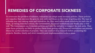 REMEDIES OF CORPORATE SICKNESS
To overcome the problem of sickness, industries can adopt some recovery policies. These policies
are remedies that can cure the gravely sick units and those on the verge of getting sick. The type of
sickness may vary among units and industries. So, they need tailor-made solutions for each one of
them. In taking remedial actions, the Government, Financial Institutions and Banks play a vital
role. The Government can formulate policies and take the initiative to support the sick units. They
must focus primarily on SMEs to protect them from getting sick. Financial Institutions can prevent
illness by careful selection of projects. They can conduct deep research before promoting the
projects. Besides, timely and strict research post-implementation is also a must.
 