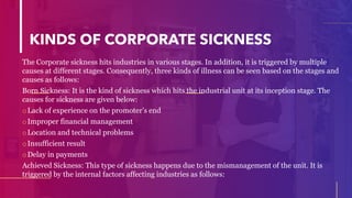 KINDS OF CORPORATE SICKNESS
The Corporate sickness hits industries in various stages. In addition, it is triggered by multiple
causes at different stages. Consequently, three kinds of illness can be seen based on the stages and
causes as follows:
Born Sickness: It is the kind of sickness which hits the industrial unit at its inception stage. The
causes for sickness are given below:
oLack of experience on the promoter’s end
oImproper financial management
oLocation and technical problems
oInsufficient result
oDelay in payments
Achieved Sickness: This type of sickness happens due to the mismanagement of the unit. It is
triggered by the internal factors affecting industries as follows:
 