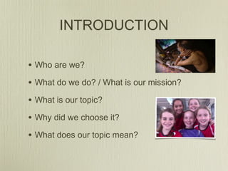 INTRODUCTION
• Who are we?
• What do we do? / What is our mission?
• What is our topic?
• Why did we choose it?
• What does our topic mean?
 