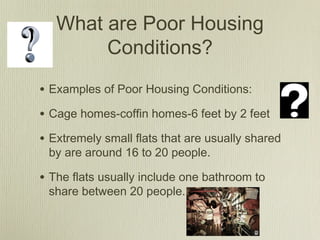 What are Poor Housing
Conditions?
• Examples of Poor Housing Conditions:
• Cage homes-coffin homes-6 feet by 2 feet
• Extremely small flats that are usually shared
by are around 16 to 20 people.
• The flats usually include one bathroom to
share between 20 people.
 
