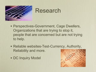 Research
• Perspectives-Government, Cage Dwellers,
Organizations that are trying to stop it,
people that are concerned but are not trying
to help.
• Reliable websites-Test-Currency, Authority,
Reliability and more.
• DC Inquiry Model
 