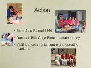Action
• Bake Sale-Raised $860
• Donation Box-Cage-Please donate money
• Visiting a community centre and donating
blankets.
 