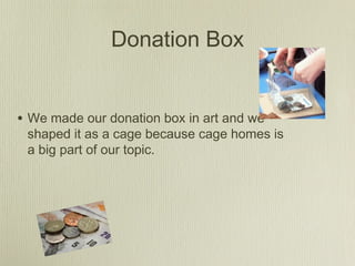 Donation Box
• We made our donation box in art and we
shaped it as a cage because cage homes is
a big part of our topic.
 