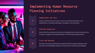 Implementing Human Resource
Planning Initiatives
Communicate the Plan
Clearly communicate the human resource planning initiatives to all
stakeholders, including employees, managers, and executives.
Allocate Resources
Ensure that the necessary financial, technological, and human resources are
in place to support the implementation of the HR planning initiatives.
Train and Develop
Provide training and development opportunities to equip employees with
the skills and knowledge required to execute the HR planning strategies.
 