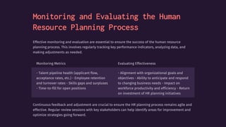 Monitoring and Evaluating the Human
Resource Planning Process
Effective monitoring and evaluation are essential to ensure the success of the human resource
planning process. This involves regularly tracking key performance indicators, analyzing data, and
making adjustments as needed.
Monitoring Metrics Evaluating Effectiveness
- Talent pipeline health (applicant flow,
acceptance rates, etc.) - Employee retention
and turnover rates - Skills gaps and surpluses
- Time-to-fill for open positions
- Alignment with organizational goals and
objectives - Ability to anticipate and respond
to changing business needs - Impact on
workforce productivity and efficiency - Return
on investment of HR planning initiatives
Continuous feedback and adjustment are crucial to ensure the HR planning process remains agile and
effective. Regular review sessions with key stakeholders can help identify areas for improvement and
optimize strategies going forward.
 