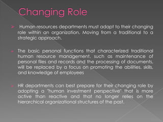  Human resources departments must adapt to their changing
role within an organization. Moving from a traditional to a
strategic approach.
 The basic personal functions that characterized traditional
human resource management, such as maintenance of
personal files and records and the processing of documents,
will be replaced by a focus on promoting the abilities, skills,
and knowledge of employees
 HR departments can best prepare for their changing role by
adopting a "human investment perspective" that is more
active than reactive and that no longer relies on the
hierarchical organizational structures of the past.
 