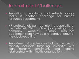  Recruiting a workforce that reflects today's
reality is another challenge for human
resources departments.
 HR professionals can tap into the popularity of
the Internet. With online job postings and
company websites, human resources
departments are now able to conduct around-
the-clock recruiting.
 Recruitment strategies can include the use of
minority recruiters, targeting universities with
high minority enrollment, and forging
relationships with minority organizations .
 