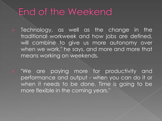  Technology, as well as the change in the
traditional workweek and how jobs are defined,
will combine to give us more autonomy over
when we work," he says, and more and more that
means working on weekends.
 "We are paying more for productivity and
performance and output - when you can do it or
when it needs to be done. Time is going to be
more flexible in the coming years."
 