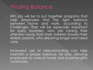  HR's job will be to put together programs that
help employees find the right balance
between home and work, according to
Challenger. That will be especially important
for baby boomers, who are turning their
attention away from their children toward their
elderly parents, who are living longer and need
care.
 Increased use of telecommuting can help
maintain a proper balance, he says, allowing
employees to work at home and avoid lengthy
commutes.
 