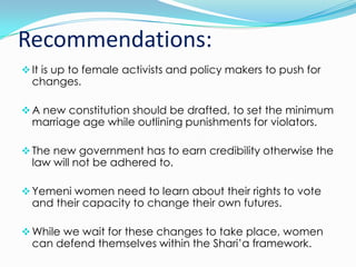 Recommendations:
 It is up to female activists and policy makers to push for

changes.

 A new constitution should be drafted, to set the minimum

marriage age while outlining punishments for violators.

 The new government has to earn credibility otherwise the

law will not be adhered to.

 Yemeni women need to learn about their rights to vote

and their capacity to change their own futures.

 While we wait for these changes to take place, women

can defend themselves within the Shari’a framework.

 
