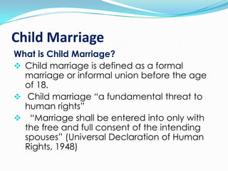 Child Marriage
What is Child Marriage?
 Child marriage is defined as a formal
marriage or informal union before the age
of 18.
 Child marriage “a fundamental threat to
human rights”
 “Marriage shall be entered into only with
the free and full consent of the intending
spouses” (Universal Declaration of Human
Rights, 1948)

 