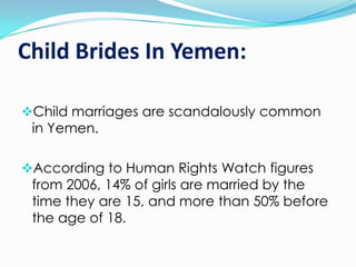 Child Brides In Yemen:
Child marriages are scandalously common
in Yemen.
According to Human Rights Watch figures
from 2006, 14% of girls are married by the
time they are 15, and more than 50% before

the age of 18.

 