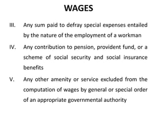 WAGES
III.

Any sum paid to defray special expenses entailed
by the nature of the employment of a workman

IV.

Any contribution to pension, provident fund, or a
scheme of social security and social insurance

benefits
V.

Any other amenity or service excluded from the
computation of wages by general or special order
of an appropriate governmental authority

 