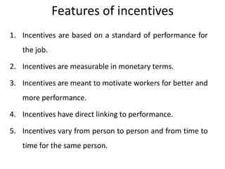 Features of incentives
1. Incentives are based on a standard of performance for
the job.
2. Incentives are measurable in monetary terms.
3. Incentives are meant to motivate workers for better and

more performance.
4. Incentives have direct linking to performance.
5. Incentives vary from person to person and from time to
time for the same person.

 