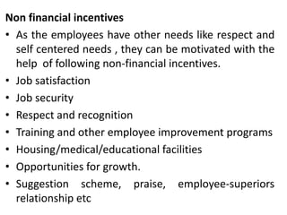 Non financial incentives
• As the employees have other needs like respect and
self centered needs , they can be motivated with the
help of following non-financial incentives.
• Job satisfaction
• Job security
• Respect and recognition
• Training and other employee improvement programs
• Housing/medical/educational facilities
• Opportunities for growth.
• Suggestion scheme, praise, employee-superiors
relationship etc

 