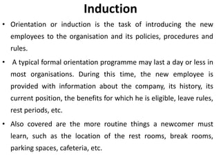 Induction
• Orientation or induction is the task of introducing the new
employees to the organisation and its policies, procedures and
rules.

• A typical formal orientation programme may last a day or less in
most organisations. During this time, the new employee is
provided with information about the company, its history, its

current position, the benefits for which he is eligible, leave rules,
rest periods, etc.
• Also covered are the more routine things a newcomer must

learn, such as the location of the rest rooms, break rooms,
parking spaces, cafeteria, etc.

 