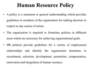 Human Resource Policy
• A policy is a statement or general understanding which provides
guidelines to members of the organisation for making decision in

respect to any course of action.
• The organisation is required to formulate policies in different
areas which are necessary for achieving organisational goals.
• HR policies provide guidelines for a variety of employment
relationships and identify the organisation intentions in

recruitment, selection, development, promotion, compensation,
motivation and integration of human resource.

 