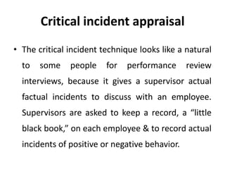 Critical incident appraisal
• The critical incident technique looks like a natural
to

some

people

for

performance

review

interviews, because it gives a supervisor actual

factual incidents to discuss with an employee.
Supervisors are asked to keep a record, a “little
black book,” on each employee & to record actual
incidents of positive or negative behavior.

 
