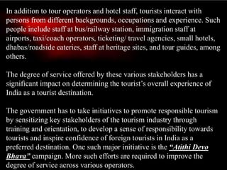In addition to tour operators and hotel staff, tourists interact with
persons from different backgrounds, occupations and experience. Such
people include staff at bus/railway station, immigration staff at
airports, taxi/coach operators, ticketing/ travel agencies, small hotels,
dhabas/roadside eateries, staff at heritage sites, and tour guides, among
others.
The degree of service offered by these various stakeholders has a
significant impact on determining the tourist’s overall experience of
India as a tourist destination.
The government has to take initiatives to promote responsible tourism
by sensitizing key stakeholders of the tourism industry through
training and orientation, to develop a sense of responsibility towards
tourists and inspire confidence of foreign tourists in India as a
preferred destination. One such major initiative is the “Atithi Devo
Bhava” campaign. More such efforts are required to improve the
degree of service across various operators.
 