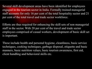 Several skill development areas have been identified for employees
engaged in the tourism sector in India. Formally trained managerial
staff accounts for only 16 per cent of the total hospitality sector and 21
per cent of the total travel and trade sector workforce.
Efforts are thus required for enhancing the skill sets of non managerial
staff in the sector. With 20 per cent of the travel and trade sector
employees comprised of casual workers, development of basic skill set
is important.
These include health and personal hygiene, cleanliness, basic service
techniques, cooking techniques, garbage disposal, etiquette and basic
manners, basic nutrition values, basic tourism awareness, first aid,
client handling and behavioral skills etc.
 