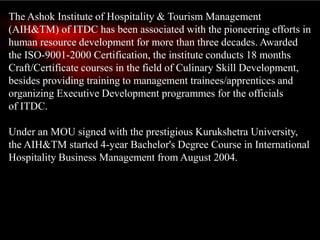 The Ashok Institute of Hospitality & Tourism Management
(AIH&TM) of ITDC has been associated with the pioneering efforts in
human resource development for more than three decades. Awarded
the ISO-9001-2000 Certification, the institute conducts 18 months
Craft/Certificate courses in the field of Culinary Skill Development,
besides providing training to management trainees/apprentices and
organizing Executive Development programmes for the officials
of ITDC.
Under an MOU signed with the prestigious Kurukshetra University,
the AIH&TM started 4-year Bachelor's Degree Course in International
Hospitality Business Management from August 2004.
 