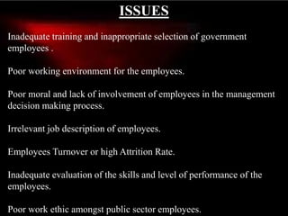 ISSUES
Inadequate training and inappropriate selection of government
employees .
Poor working environment for the employees.
Poor moral and lack of involvement of employees in the management
decision making process.
Irrelevant job description of employees.
Employees Turnover or high Attrition Rate.
Inadequate evaluation of the skills and level of performance of the
employees.
Poor work ethic amongst public sector employees.
 