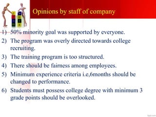 Opinions by staff of company
1) 50% minority goal was supported by everyone.
2) The program was overly directed towards college
recruiting.
3) The training program is too structured.
4) There should be fairness among employees.
5) Minimum experience criteria i.e,6months should be
changed to performance.
6) Students must possess college degree with minimum 3
grade points should be overlooked.
 