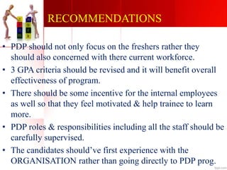 RECOMMENDATIONS
• PDP should not only focus on the freshers rather they
should also concerned with there current workforce.
• 3 GPA criteria should be revised and it will benefit overall
effectiveness of program.
• There should be some incentive for the internal employees
as well so that they feel motivated & help trainee to learn
more.
• PDP roles & responsibilities including all the staff should be
carefully supervised.
• The candidates should’ve first experience with the
ORGANISATION rather than going directly to PDP prog.
 
