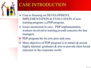 CASE INTRODUCTION
 Case is focusing on DEVELOPMENT,
IMPLEMENTATION & EVALUATION of new
training program i.e,PDP program.
 Issues mentioned in case- PDP implementation,
workers involved in training,overall concerns for line
managers.
 PDP program his its own pros and cons.
 Main objective of PDP program is to attract & recruit
highly talented graduates & also to provide them broad
exposure to the corporate world.
 
