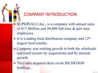 COMPANY INTRODUCTION
 SUPERVALU,Inc., is a company with annual sales
of $17.4billion and 50,000 full time & part time
employees.
 It is Leading food distribution company and 12th
largest food retailer.
 Company was seeking growth in both the wholesale
and retail sectors by acquisitions and by internal
growth.
 They also acquired there rivals RICHFOOD
holdings.
 