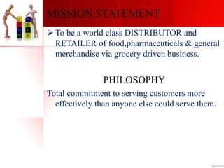 MISSION STATEMENT
 To be a world class DISTRIBUTOR and
RETAILER of food,pharmaceuticals & general
merchandise via grocery driven business.
PHILOSOPHY
Total commitment to serving customers more
effectively than anyone else could serve them.
 