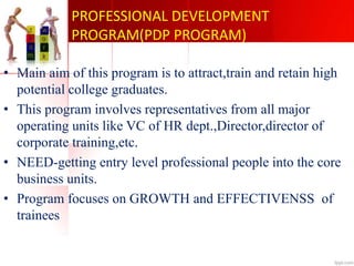 PROFESSIONAL DEVELOPMENT
PROGRAM(PDP PROGRAM)
• Main aim of this program is to attract,train and retain high
potential college graduates.
• This program involves representatives from all major
operating units like VC of HR dept.,Director,director of
corporate training,etc.
• NEED-getting entry level professional people into the core
business units.
• Program focuses on GROWTH and EFFECTIVENSS of
trainees
 